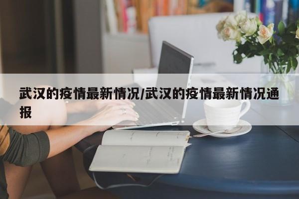 武汉的疫情最新情况/武汉的疫情最新情况通报