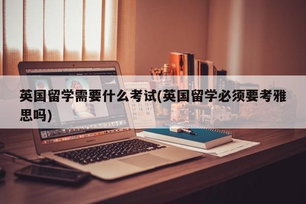 英国留学需要什么考试(英国留学必须要考雅思吗)