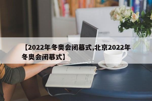 【2022年冬奥会闭幕式,北京2022年冬奥会闭慕式】