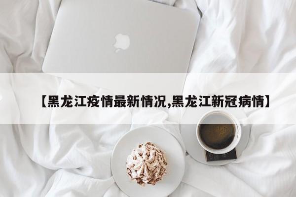 【黑龙江疫情最新情况,黑龙江新冠病情】