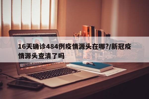 16天确诊484例疫情源头在哪?/新冠疫情源头查清了吗