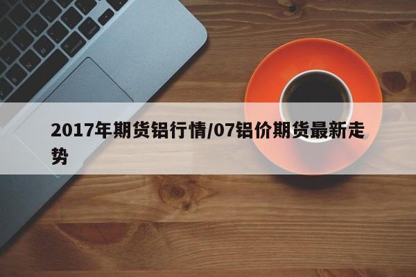 2017年期货铝行情/07铝价期货最新走势