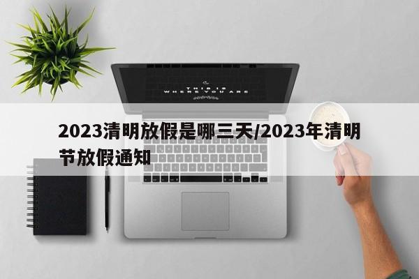 2023清明放假是哪三天/2023年清明节放假通知