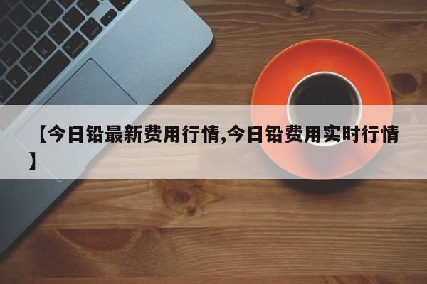 【今日铅最新费用行情,今日铅费用实时行情】