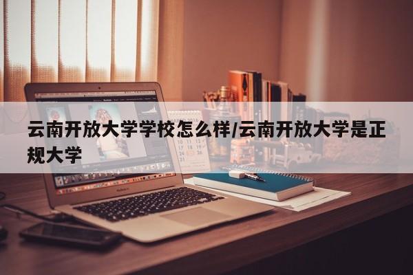 云南开放大学学校怎么样/云南开放大学是正规大学