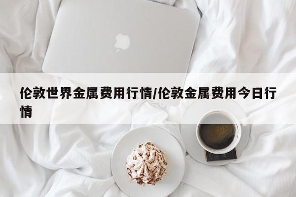 伦敦世界金属费用行情/伦敦金属费用今日行情