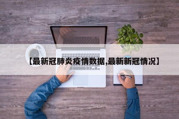 【最新冠肺炎疫情数据,最新新冠情况】