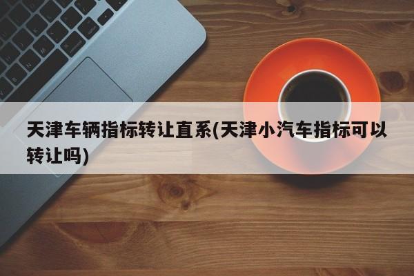 天津车辆指标转让直系(天津小汽车指标可以转让吗)