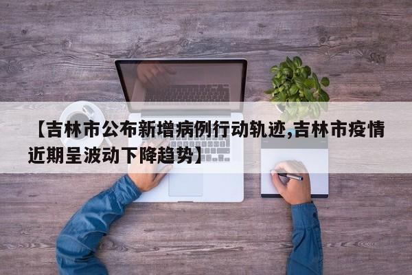 【吉林市公布新增病例行动轨迹,吉林市疫情近期呈波动下降趋势】