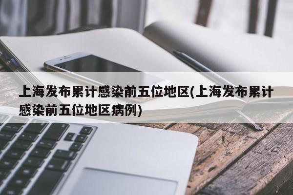 上海发布累计感染前五位地区(上海发布累计感染前五位地区病例)