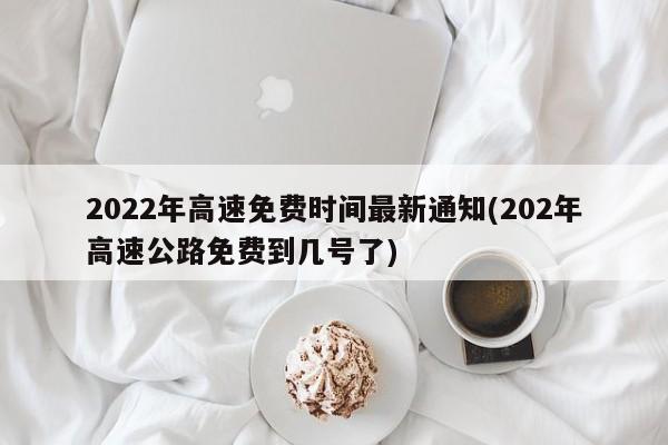 2022年高速免费时间最新通知(202年高速公路免费到几号了)