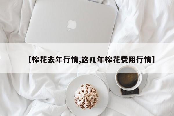 【棉花去年行情,这几年棉花费用行情】