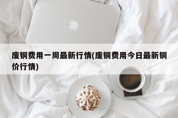 废铜费用一周最新行情(废铜费用今日最新铜价行情)