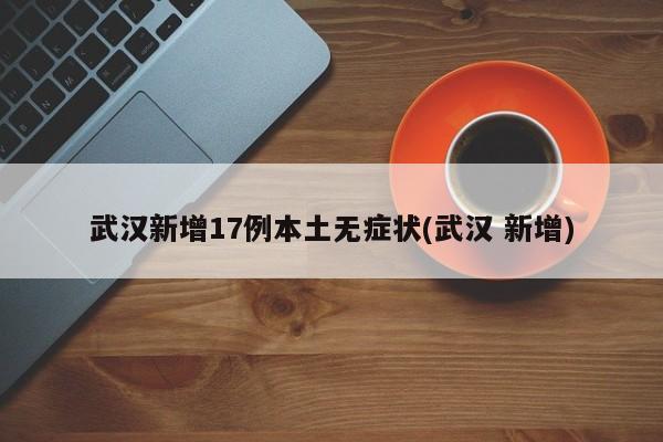 武汉新增17例本土无症状(武汉 新增)
