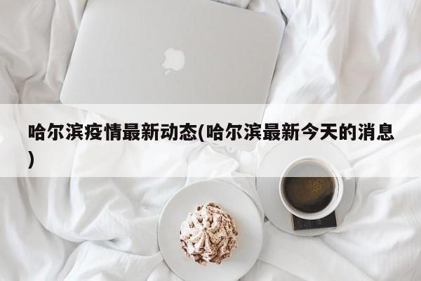 哈尔滨疫情最新动态(哈尔滨最新今天的消息)