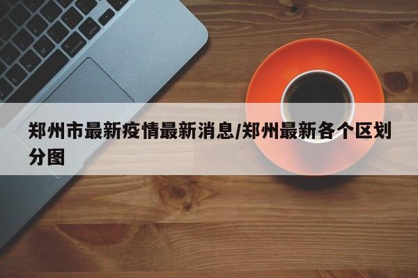 郑州市最新疫情最新消息/郑州最新各个区划分图