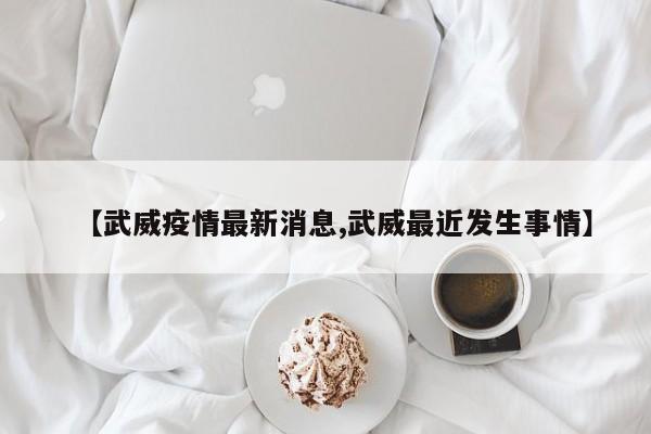 【武威疫情最新消息,武威最近发生事情】