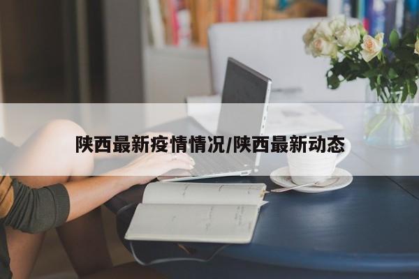 陕西最新疫情情况/陕西最新动态