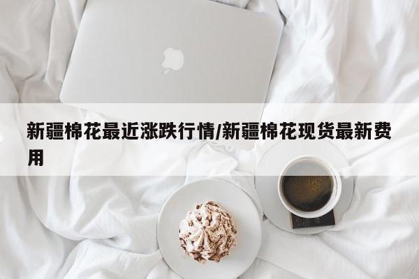 新疆棉花最近涨跌行情/新疆棉花现货最新费用
