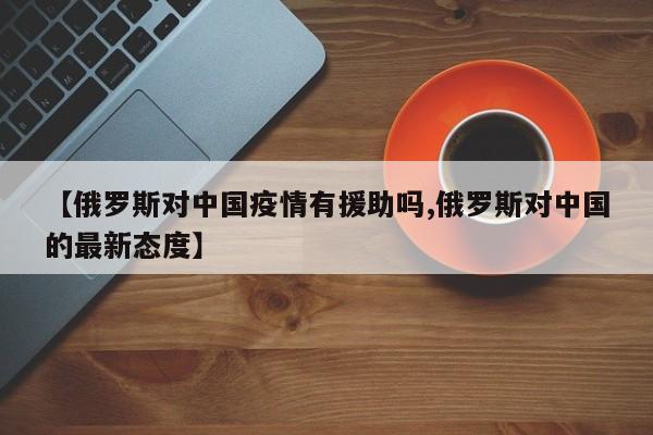 【俄罗斯对中国疫情有援助吗,俄罗斯对中国的最新态度】