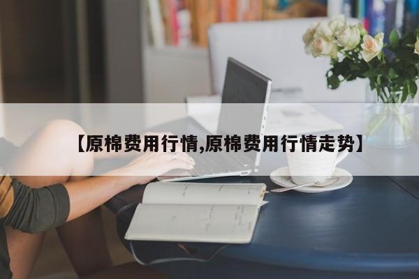 【原棉费用行情,原棉费用行情走势】
