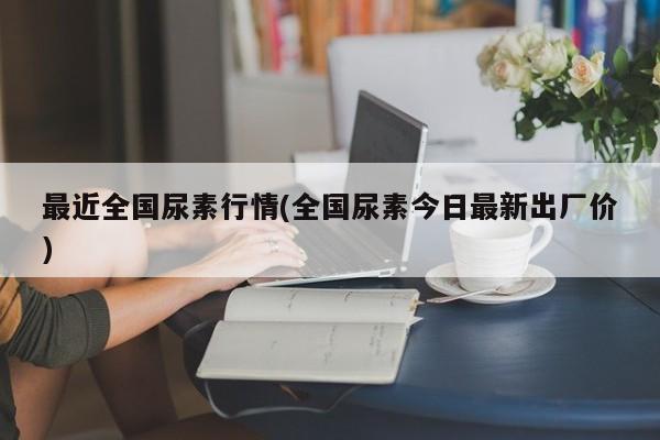 最近全国尿素行情(全国尿素今日最新出厂价)