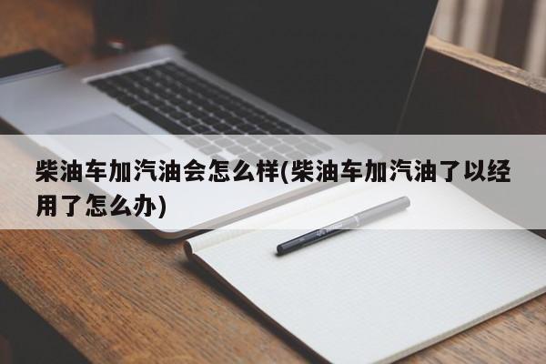 柴油车加汽油会怎么样(柴油车加汽油了以经用了怎么办)