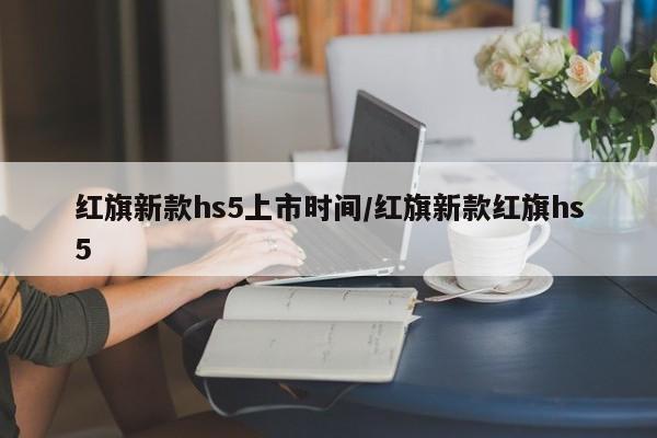 红旗新款hs5上市时间/红旗新款红旗hs5