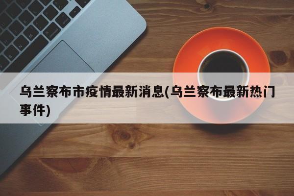 乌兰察布市疫情最新消息(乌兰察布最新热门事件)