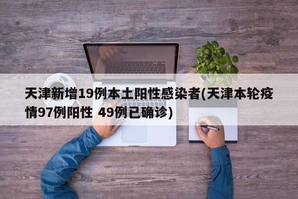 天津新增19例本土阳性感染者(天津本轮疫情97例阳性 49例已确诊)