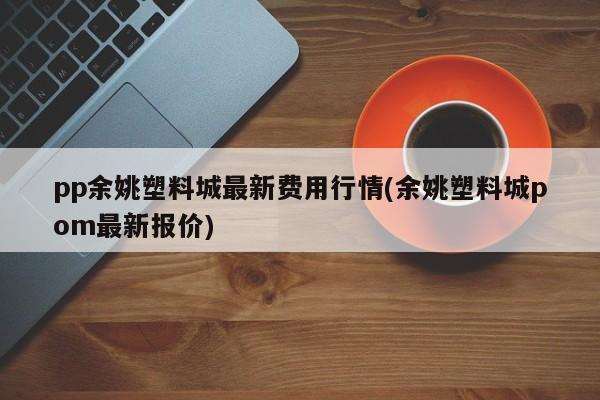 pp余姚塑料城最新费用行情(余姚塑料城pom最新报价)