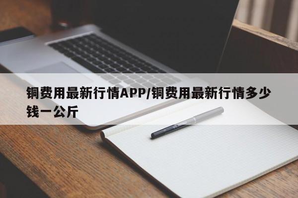 铜费用最新行情APP/铜费用最新行情多少钱一公斤