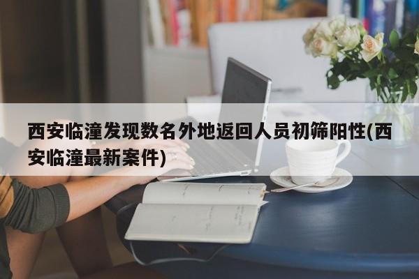 西安临潼发现数名外地返回人员初筛阳性(西安临潼最新案件)