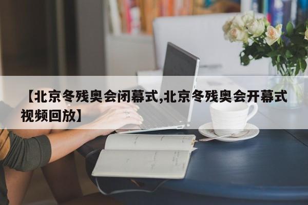 【北京冬残奥会闭幕式,北京冬残奥会开幕式视频回放】