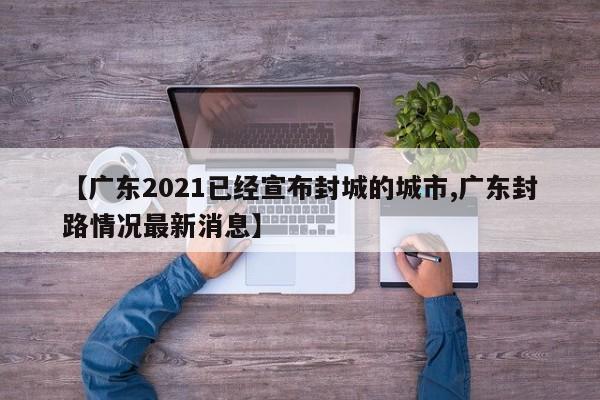 【广东2021已经宣布封城的城市,广东封路情况最新消息】