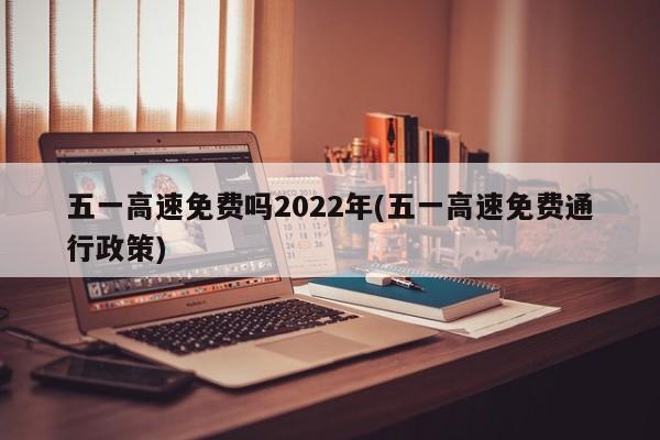 五一高速免费吗2022年(五一高速免费通行政策)