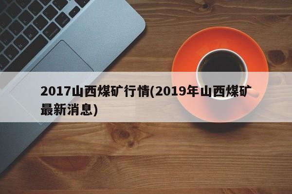 2017山西煤矿行情(2019年山西煤矿最新消息)