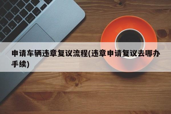 申请车辆违章复议流程(违章申请复议去哪办手续)