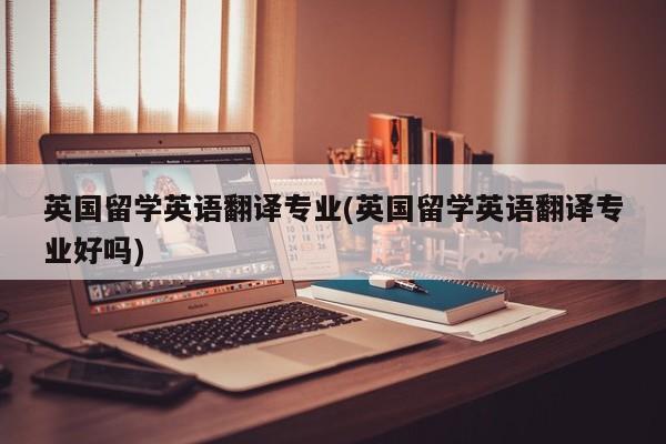 英国留学英语翻译专业(英国留学英语翻译专业好吗)
