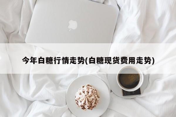 今年白糖行情走势(白糖现货费用走势)