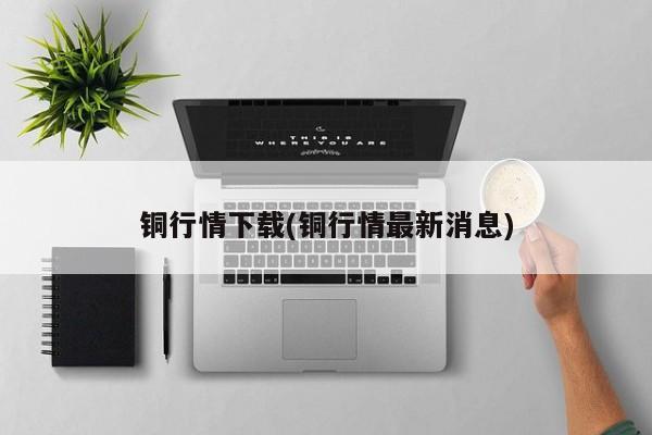 铜行情下载(铜行情最新消息)