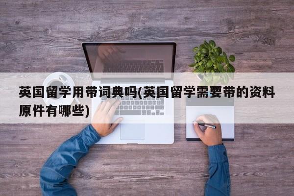 英国留学用带词典吗(英国留学需要带的资料原件有哪些)