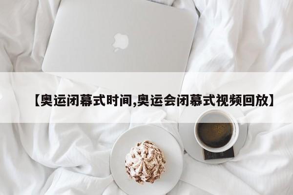 【奥运闭幕式时间,奥运会闭慕式视频回放】