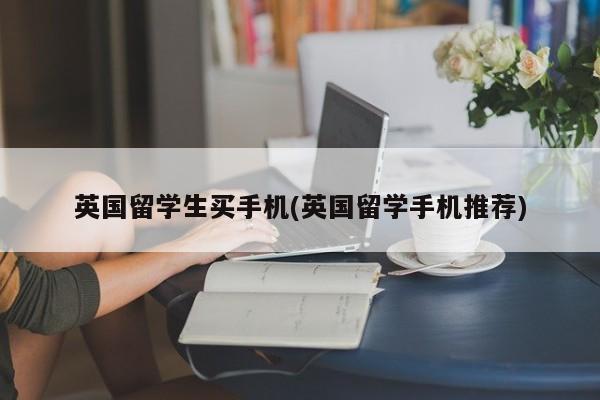 英国留学生买手机(英国留学手机推荐)