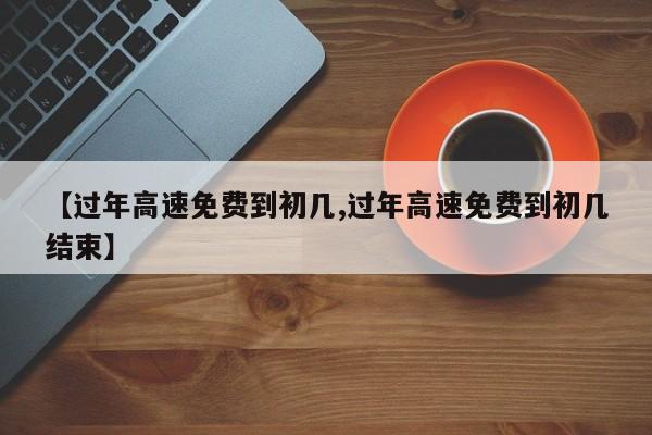 【过年高速免费到初几,过年高速免费到初几结束】