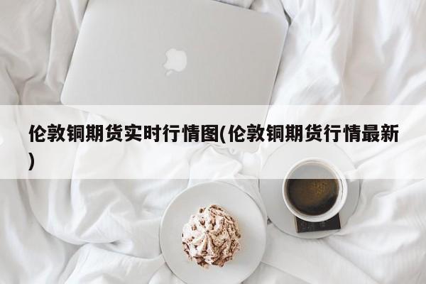 伦敦铜期货实时行情图(伦敦铜期货行情最新)