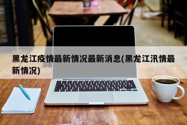 黑龙江疫情最新情况最新消息(黑龙江汛情最新情况)