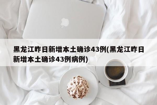 黑龙江昨日新增本土确诊43例(黑龙江昨日新增本土确诊43例病例)