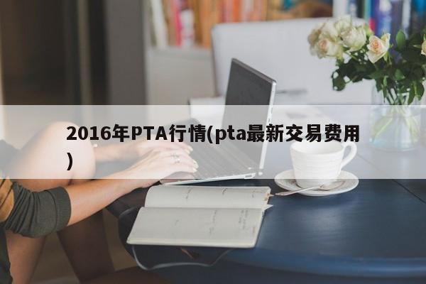 2016年PTA行情(pta最新交易费用)